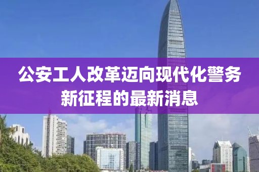公安工人改革邁向現(xiàn)代化警務(wù)新征程的最新消息