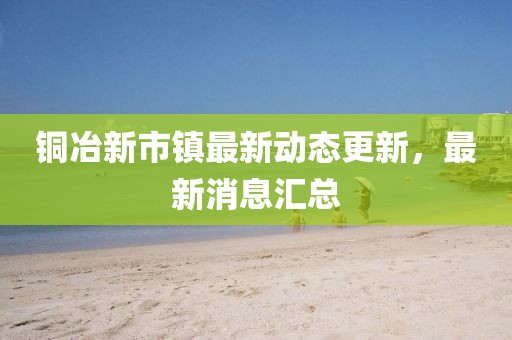銅冶新市鎮(zhèn)最新動態(tài)更新，最新消息匯總