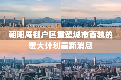 朝陽庵棚戶區(qū)重塑城市面貌的宏大計(jì)劃最新消息