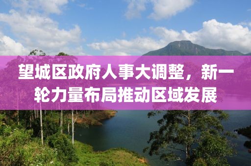 望城區(qū)政府人事大調(diào)整，新一輪力量布局推動(dòng)區(qū)域發(fā)展