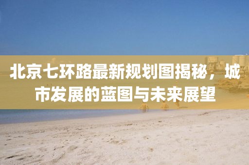 北京七環(huán)路最新規(guī)劃圖揭秘，城市發(fā)展的藍(lán)圖與未來展望
