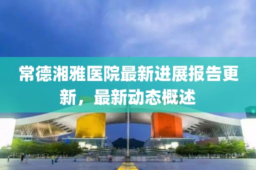 常德湘雅醫(yī)院最新進(jìn)展報(bào)告更新，最新動(dòng)態(tài)概述