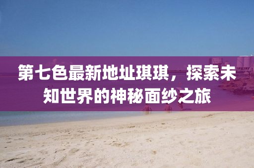 第七色最新地址琪琪，探索未知世界的神秘面紗之旅