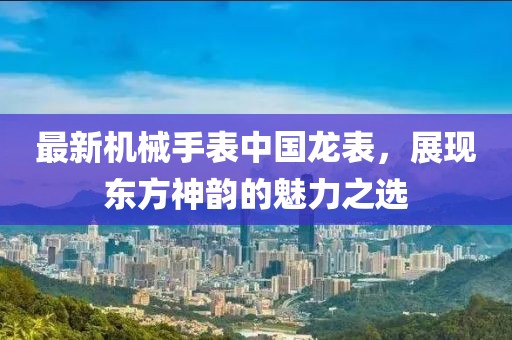 最新機械手表中國龍表，展現(xiàn)東方神韻的魅力之選