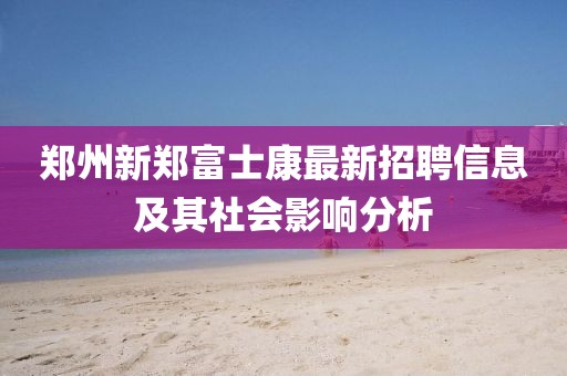 鄭州新鄭富士康最新招聘信息及其社會影響分析
