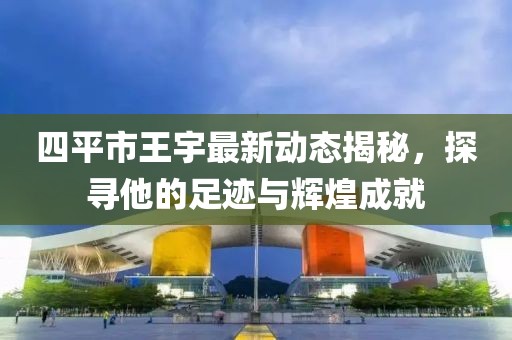 四平市王宇最新動(dòng)態(tài)揭秘，探尋他的足跡與輝煌成就