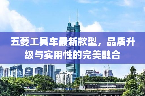 五菱工具車最新款型，品質(zhì)升級與實用性的完美融合