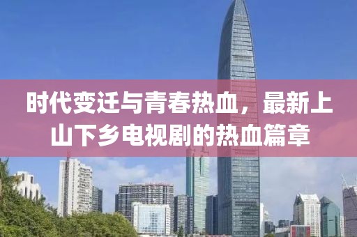 時(shí)代變遷與青春熱血，最新上山下鄉(xiāng)電視劇的熱血篇章