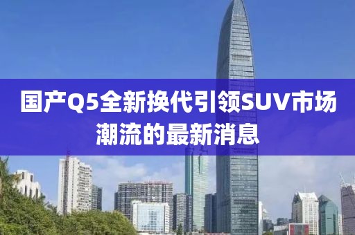 國(guó)產(chǎn)Q5全新?lián)Q代引領(lǐng)SUV市場(chǎng)潮流的最新消息