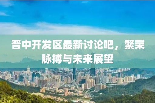 晉中開發(fā)區(qū)最新討論吧，繁榮脈搏與未來展望