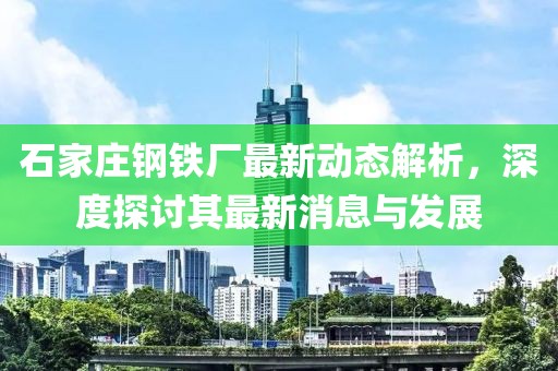 石家莊鋼鐵廠最新動(dòng)態(tài)解析，深度探討其最新消息與發(fā)展