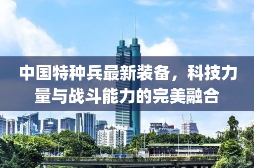 中國特種兵最新裝備，科技力量與戰(zhàn)斗能力的完美融合