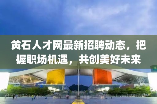 黃石人才網(wǎng)最新招聘動態(tài)，把握職場機(jī)遇，共創(chuàng)美好未來