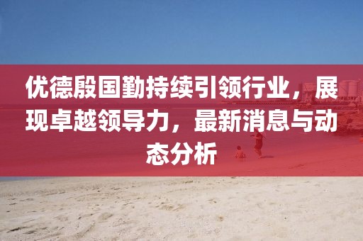 優(yōu)德殷國勤持續(xù)引領行業(yè)，展現卓越領導力，最新消息與動態(tài)分析