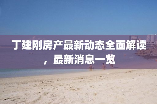 丁建剛房產(chǎn)最新動態(tài)全面解讀，最新消息一覽