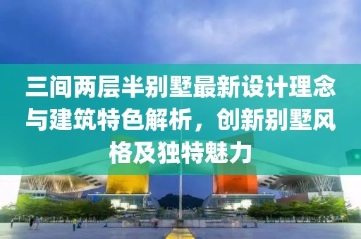 三間兩層半別墅最新設(shè)計(jì)理念與建筑特色解析，創(chuàng)新別墅風(fēng)格及獨(dú)特魅力
