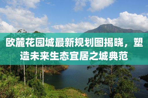 歐麓花園城最新規(guī)劃圖揭曉，塑造未來生態(tài)宜居之城典范