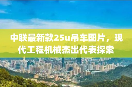 中聯(lián)最新款25u吊車圖片，現(xiàn)代工程機械杰出代表探索