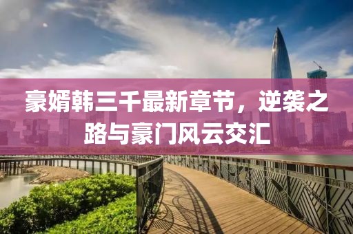 豪婿韓三千最新章節(jié)，逆襲之路與豪門風(fēng)云交匯