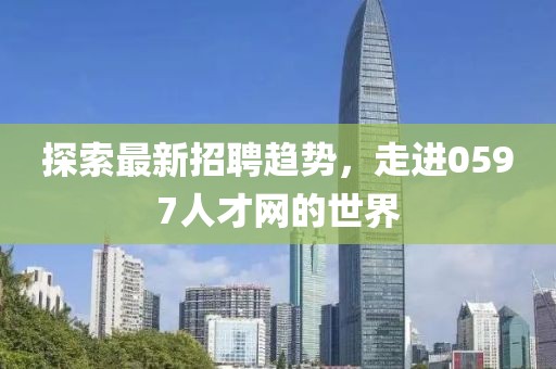 探索最新招聘趨勢(shì)，走進(jìn)0597人才網(wǎng)的世界