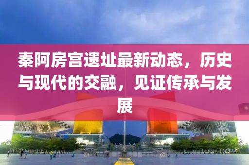 秦阿房宮遺址最新動態(tài)，歷史與現(xiàn)代的交融，見證傳承與發(fā)展