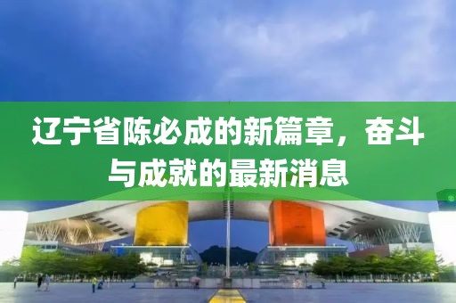 遼寧省陳必成的新篇章，奮斗與成就的最新消息