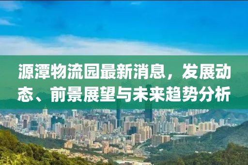 源潭物流園最新消息，發(fā)展動(dòng)態(tài)、前景展望與未來趨勢(shì)分析