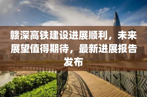 贛深高鐵建設(shè)進展順利，未來展望值得期待，最新進展報告發(fā)布