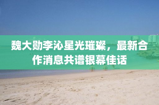 魏大勛李沁星光璀璨，最新合作消息共譜銀幕佳話