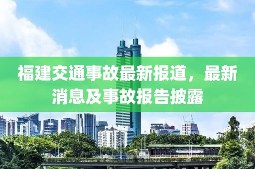 福建交通事故最新報道，最新消息及事故報告披露