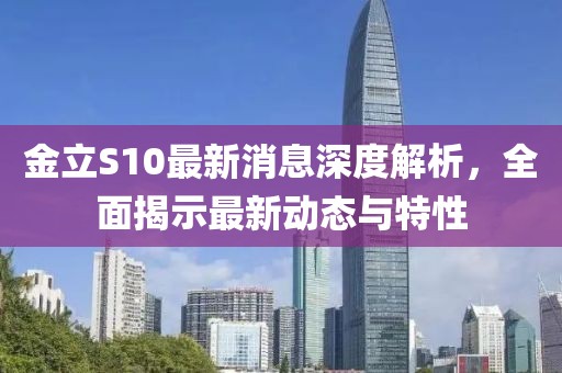 金立S10最新消息深度解析，全面揭示最新動態(tài)與特性