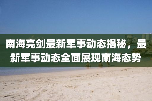 南海亮劍最新軍事動態(tài)揭秘，最新軍事動態(tài)全面展現(xiàn)南海態(tài)勢