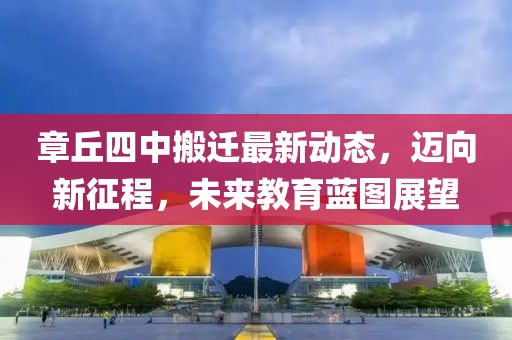 章丘四中搬遷最新動(dòng)態(tài)，邁向新征程，未來(lái)教育藍(lán)圖展望
