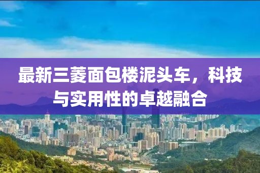 最新三菱面包樓泥頭車，科技與實用性的卓越融合