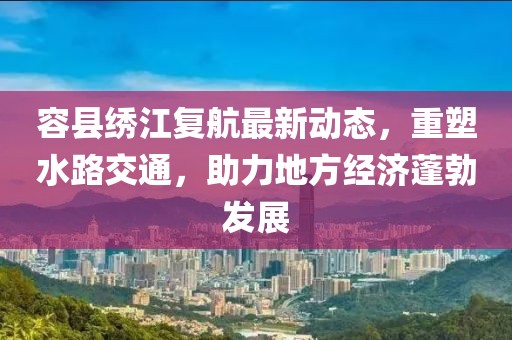 容縣繡江復(fù)航最新動(dòng)態(tài)，重塑水路交通，助力地方經(jīng)濟(jì)蓬勃發(fā)展