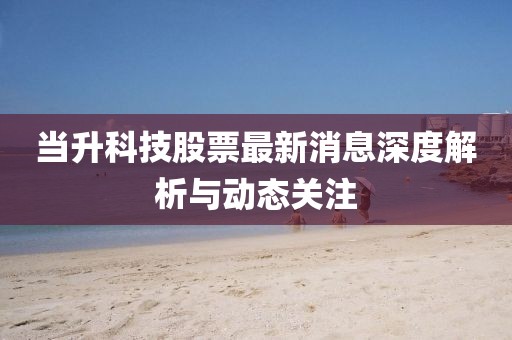 當(dāng)升科技股票最新消息深度解析與動(dòng)態(tài)關(guān)注