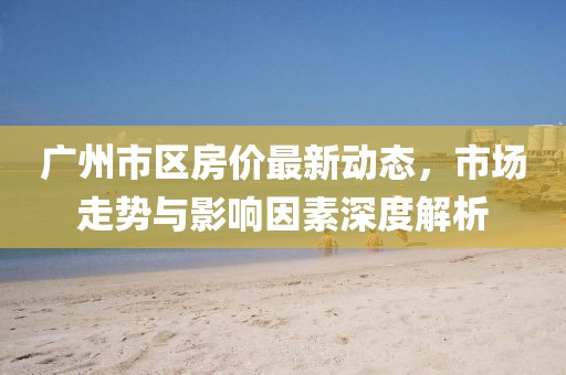廣州市區(qū)房?jī)r(jià)最新動(dòng)態(tài)，市場(chǎng)走勢(shì)與影響因素深度解析