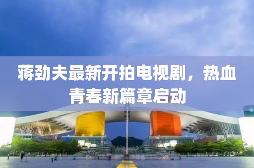 蔣勁夫最新開(kāi)拍電視劇，熱血青春新篇章啟動(dòng)