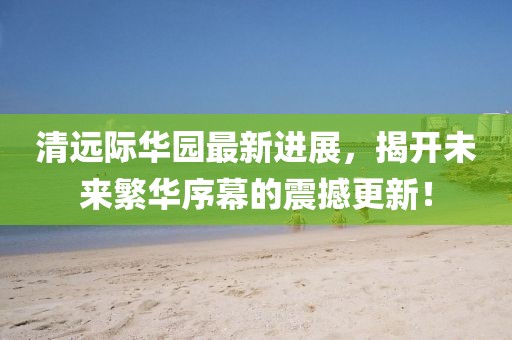 清遠(yuǎn)際華園最新進(jìn)展，揭開未來繁華序幕的震撼更新！