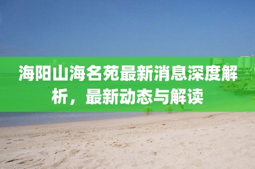 海陽山海名苑最新消息深度解析，最新動態(tài)與解讀