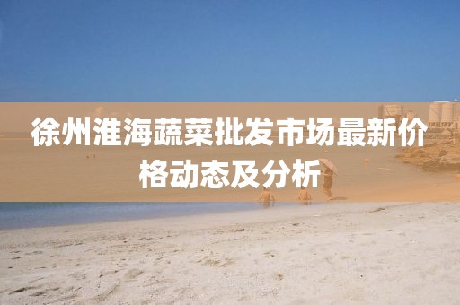 徐州淮海蔬菜批發(fā)市場最新價(jià)格動態(tài)及分析