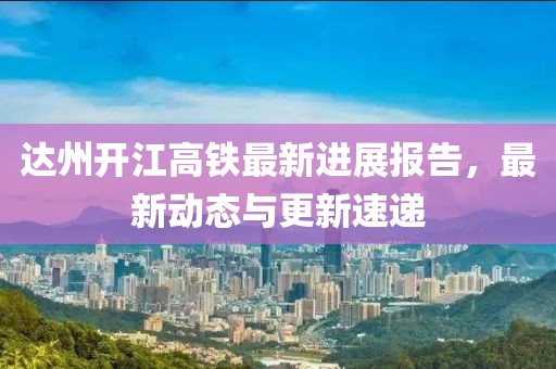 達州開江高鐵最新進展報告，最新動態(tài)與更新速遞