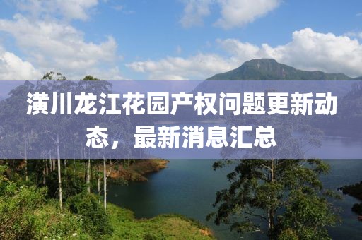 潢川龍江花園產(chǎn)權(quán)問題更新動態(tài)，最新消息匯總