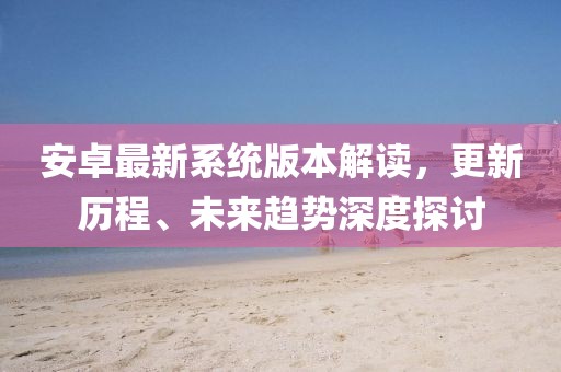 安卓最新系統(tǒng)版本解讀，更新歷程、未來趨勢深度探討