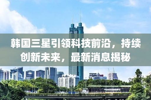 韓國三星引領(lǐng)科技前沿，持續(xù)創(chuàng)新未來，最新消息揭秘
