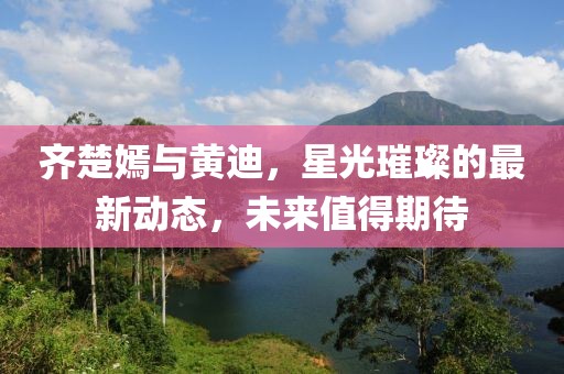 齊楚嫣與黃迪，星光璀璨的最新動(dòng)態(tài)，未來(lái)值得期待