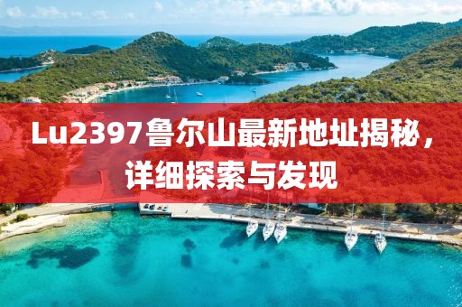 Lu2397魯爾山最新地址揭秘，詳細(xì)探索與發(fā)現(xiàn)