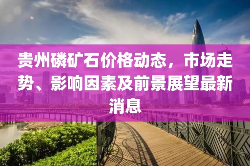 貴州磷礦石價格動態(tài)，市場走勢、影響因素及前景展望最新消息