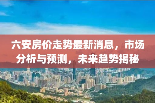 六安房價走勢最新消息，市場分析與預(yù)測，未來趨勢揭秘