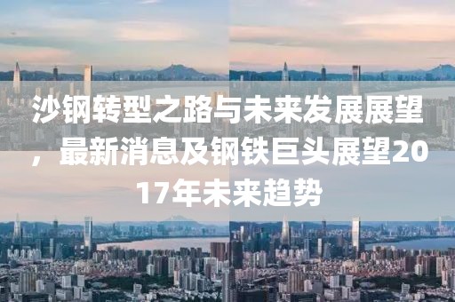 沙鋼轉(zhuǎn)型之路與未來發(fā)展展望，最新消息及鋼鐵巨頭展望2017年未來趨勢